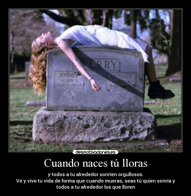Cuando naces tú lloras - y todos a tu alrededor sonríen orgullosos.
Ve y vive tu vida de forma que cuando mueras, seas tú quien sonría y
todos a tu alrededor los que lloren