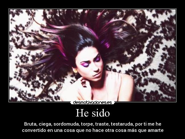 He sido - Bruta, ciega, sordomuda, torpe, traste, testaruda, por ti me he
convertido en una cosa que no hace otra cosa más que amarte