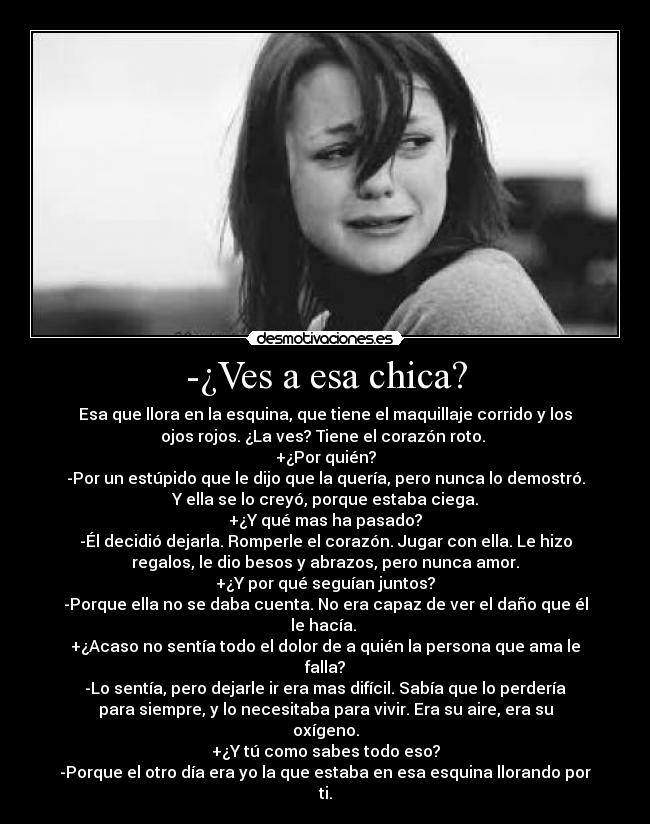 -¿Ves a esa chica? - Esa que llora en la esquina, que tiene el maquillaje corrido y los
ojos rojos. ¿La ves? Tiene el corazón roto.
+¿Por quién?
-Por un estúpido que le dijo que la quería, pero nunca lo demostró.
Y ella se lo creyó, porque estaba ciega.
+¿Y qué mas ha pasado?
-Él decidió dejarla. Romperle el corazón. Jugar con ella. Le hizo
regalos, le dio besos y abrazos, pero nunca amor.
+¿Y por qué seguían juntos?
-Porque ella no se daba cuenta. No era capaz de ver el daño que él
le hacía.
+¿Acaso no sentía todo el dolor de a quién la persona que ama le
falla?
-Lo sentía, pero dejarle ir era mas difícil. Sabía que lo perdería
para siempre, y lo necesitaba para vivir. Era su aire, era su
oxígeno.
+¿Y tú como sabes todo eso?
-Porque el otro día era yo la que estaba en esa esquina llorando por
ti.