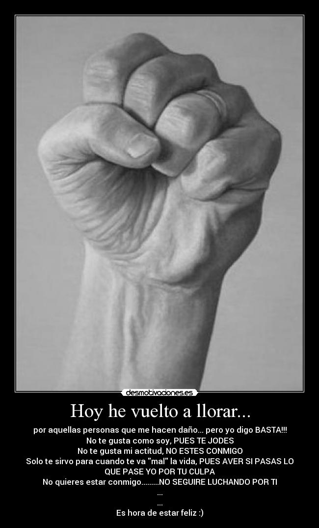 Hoy he vuelto a llorar... - por aquellas personas que me hacen daño... pero yo digo BASTA!!!
No te gusta como soy, PUES TE JODES
No te gusta mi actitud, NO ESTES CONMIGO
Solo te sirvo para cuando te va mal la vida, PUES AVER SI PASAS LO
QUE PASE YO POR TU CULPA
No quieres estar conmigo.........NO SEGUIRE LUCHANDO POR TI
...
...
Es hora de estar feliz :)