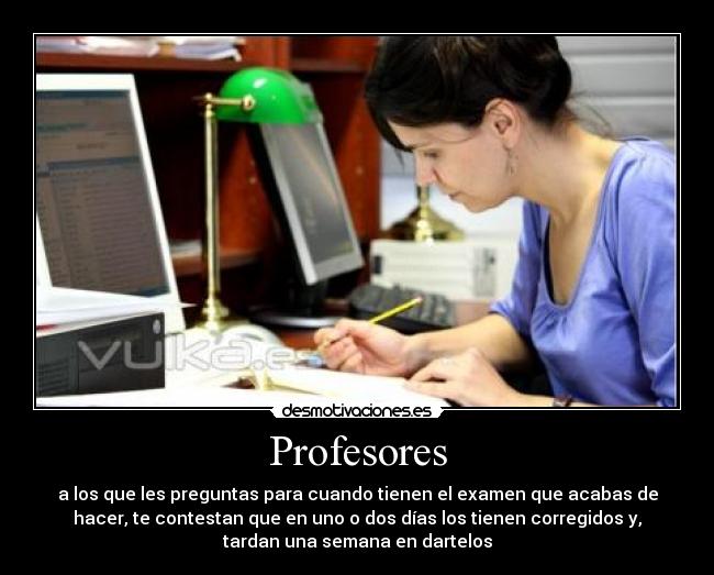 Profesores - a los que les preguntas para cuando tienen el examen que acabas de
hacer, te contestan que en uno o dos días los tienen corregidos y,
tardan una semana en dartelos