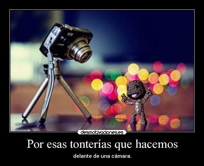 Por esas tonterías que hacemos - delante de una cámara.