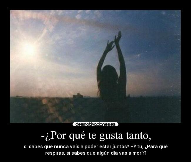 -¿Por qué te gusta tanto, - si sabes que nunca vais a poder estar juntos? +Y tú, ¿Para qué
respiras, si sabes que algún día vas a morír?
