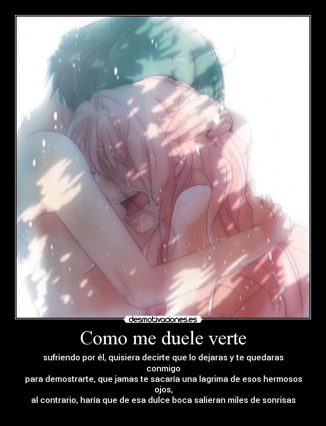 Como me duele verte - sufriendo por él, quisiera decirte que lo dejaras y te quedaras conmigo
para demostrarte, que jamas te sacaría una lagrima de esos hermosos ojos,
al contrario, haría que de esa dulce boca salieran miles de sonrisas ♥