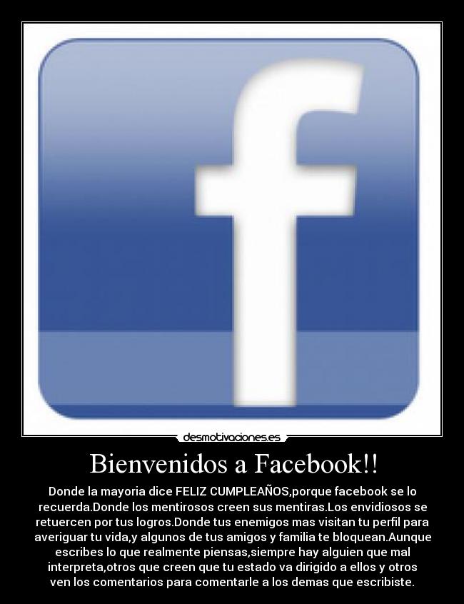 Bienvenidos a Facebook!! - Donde la mayoria dice FELIZ CUMPLEAÑOS,porque facebook se lo
recuerda.Donde los mentirosos creen sus mentiras.Los envidiosos se
retuercen por tus logros.Donde tus enemigos mas visitan tu perfil para
averiguar tu vida,y algunos de tus amigos y familia te bloquean.Aunque
escribes lo que realmente piensas,siempre hay alguien que mal
interpreta,otros que creen que tu estado va dirigido a ellos y otros
ven los comentarios para comentarle a los demas que escribiste.