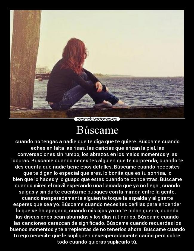 Búscame - cuando no tengas a nadie que te diga que te quiere. Búscame cuando
eches en falta las risas, las caricias que erizan la piel, las
conversaciones sin rumbo, los abrazos en los malos momentos y las
locuras. Búscame cuando necesites alguien que te sorprenda, cuando te
des cuenta que nadie tiene esos detalles. Búscame cuando necesites
que te digan lo especial que eres, lo bonita que es tu sonrisa, lo
bien que lo haces y lo guapo que estas cuando te concentras. Búscame
cuando mires el móvil esperando una llamada que ya no llega , cuando
salgas y sin darte cuenta me busques con la mirada entre la gente,
cuando inesperadamente alguien te toque la espalda y al girarte
esperes que sea yo. Búscame cuando necesites cerillas para encender
lo que se ha apagado, cuando mis ojos ya no te pidan guerra, cuando
las discusiones sean aburridas y los días rutinarios. Búscame cuando
las canciones carezcan de significado. Búscame cuando recuerdes los
buenos momentos y te arrepientas de no tenerlos ahora. Búscame cuando
tú ego necesite que le supliquen desesperadamente cariño pero sobre
todo cuando quieras suplicarlo tú.