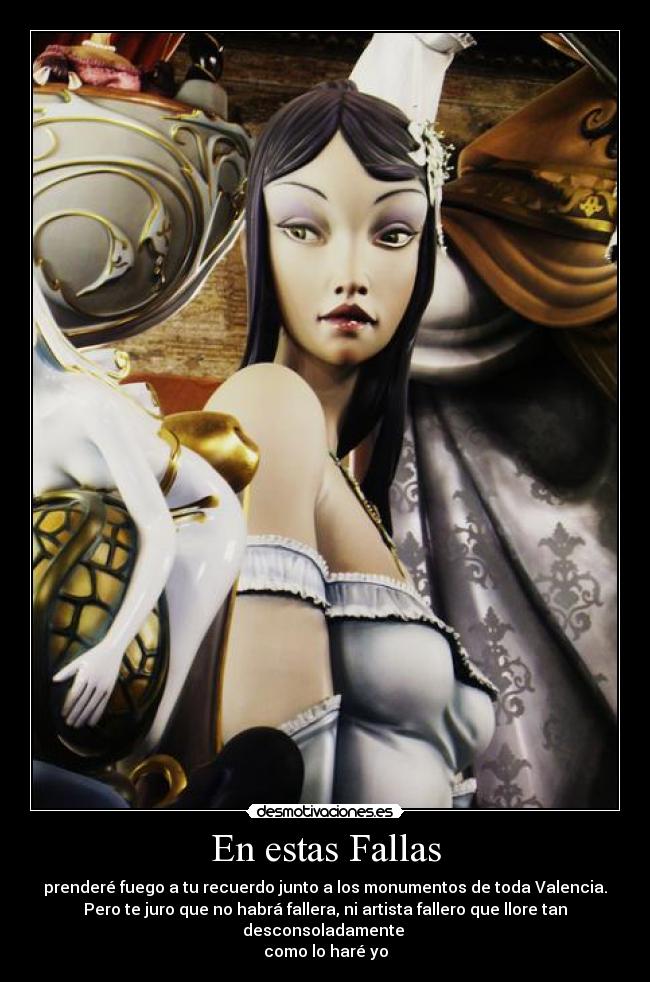 En estas Fallas - prenderé fuego a tu recuerdo junto a los monumentos de toda Valencia.
Pero te juro que no habrá fallera, ni artista fallero que llore tan desconsoladamente
como lo haré yo