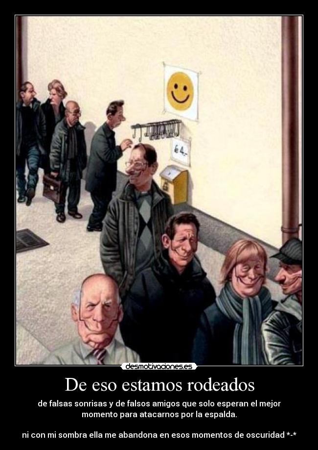 De eso estamos rodeados - de falsas sonrisas y de falsos amigos que solo esperan el mejor
momento para atacarnos por la espalda.
ni con mi sombra ella me abandona en esos momentos de oscuridad *-*