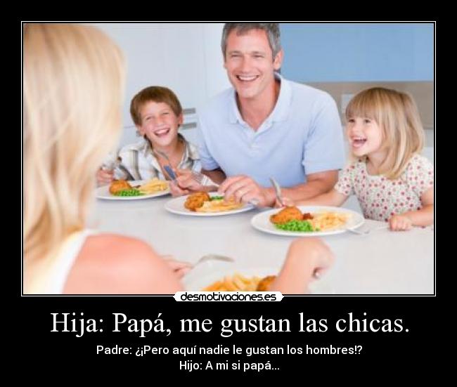 Hija: Papá, me gustan las chicas. - Padre: ¿¡Pero aquí nadie le gustan los hombres!?
Hijo: A mi si papá...