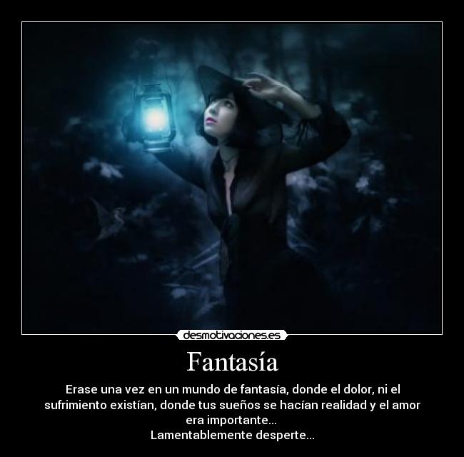 Fantasía - Erase una vez en un mundo de fantasía, donde el dolor, ni el
sufrimiento existían, donde tus sueños se hacían realidad y el amor
era importante...
Lamentablemente desperte...