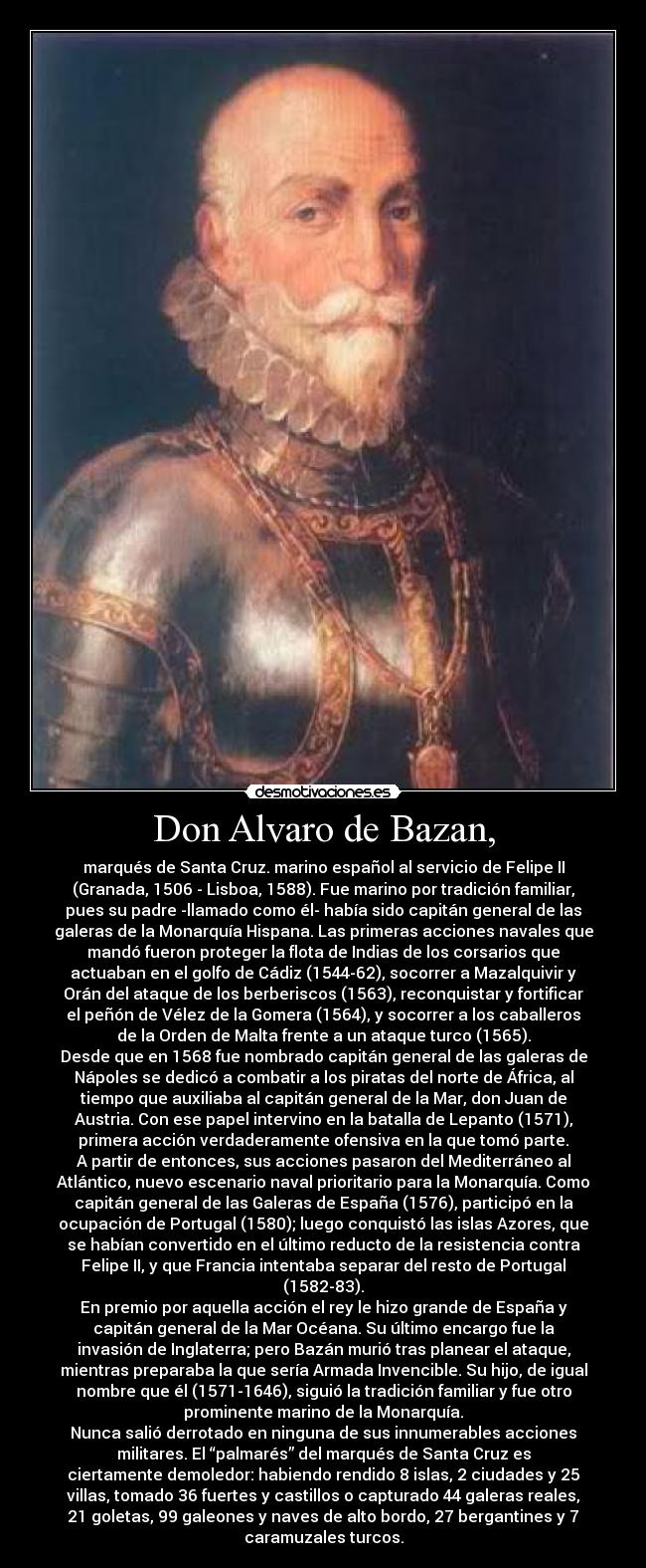 Don Alvaro de Bazan, - marqués de Santa Cruz. marino español al servicio de Felipe II
(Granada, 1506 - Lisboa, 1588). Fue marino por tradición familiar,
pues su padre -llamado como él- había sido capitán general de las
galeras de la Monarquía Hispana. Las primeras acciones navales que
mandó fueron proteger la flota de Indias de los corsarios que
actuaban en el golfo de Cádiz (1544-62), socorrer a Mazalquivir y
Orán del ataque de los berberiscos (1563), reconquistar y fortificar
el peñón de Vélez de la Gomera (1564), y socorrer a los caballeros
de la Orden de Malta frente a un ataque turco (1565).
Desde que en 1568 fue nombrado capitán general de las galeras de
Nápoles se dedicó a combatir a los piratas del norte de África, al
tiempo que auxiliaba al capitán general de la Mar, don Juan de
Austria. Con ese papel intervino en la batalla de Lepanto (1571),
primera acción verdaderamente ofensiva en la que tomó parte.
A partir de entonces, sus acciones pasaron del Mediterráneo al
Atlántico, nuevo escenario naval prioritario para la Monarquía. Como
capitán general de las Galeras de España (1576), participó en la
ocupación de Portugal (1580); luego conquistó las islas Azores, que
se habían convertido en el último reducto de la resistencia contra
Felipe II, y que Francia intentaba separar del resto de Portugal
(1582-83).
En premio por aquella acción el rey le hizo grande de España y
capitán general de la Mar Océana. Su último encargo fue la
invasión de Inglaterra; pero Bazán murió tras planear el ataque,
mientras preparaba la que sería Armada Invencible. Su hijo, de igual
nombre que él (1571-1646), siguió la tradición familiar y fue otro
prominente marino de la Monarquía.
Nunca salió derrotado en ninguna de sus innumerables acciones
militares. El “palmarés” del marqués de Santa Cruz es
ciertamente demoledor: habiendo rendido 8 islas, 2 ciudades y 25
villas, tomado 36 fuertes y castillos o capturado 44 galeras reales,
21 goletas, 99 galeones y naves de alto bordo, 27 bergantines y 7
caramuzales turcos.