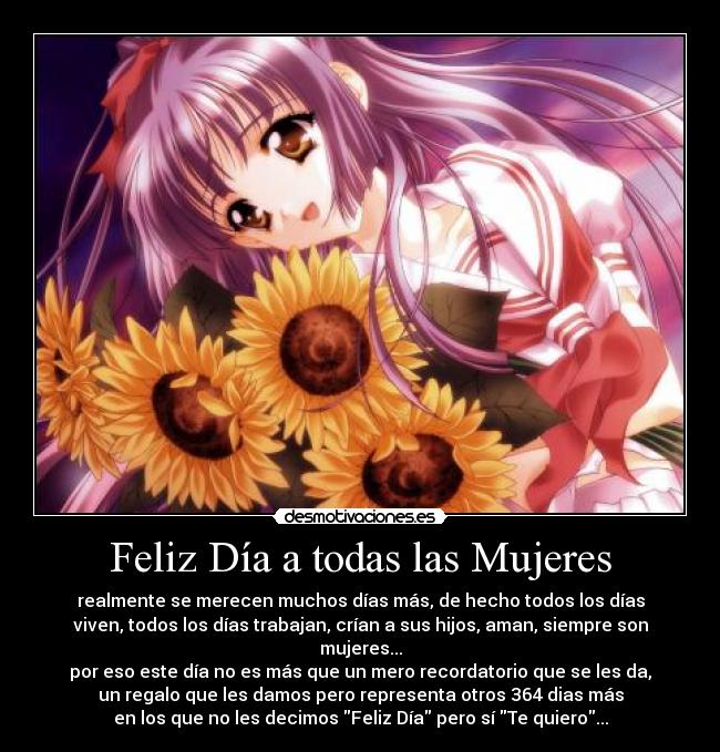 Feliz Día a todas las Mujeres - realmente se merecen muchos días más, de hecho todos los días
viven, todos los días trabajan, crían a sus hijos, aman, siempre son
mujeres...
por eso este día no es más que un mero recordatorio que se les da,
un regalo que les damos pero representa otros 364 dias más
en los que no les decimos Feliz Día pero sí Te quiero...