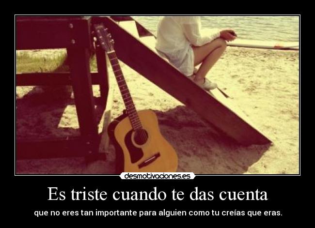 Es triste cuando te das cuenta - que no eres tan importante para alguien como tu creías que eras.