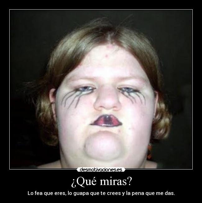 ¿Qué miras? - Lo fea que eres, lo guapa que te crees y la pena que me das.