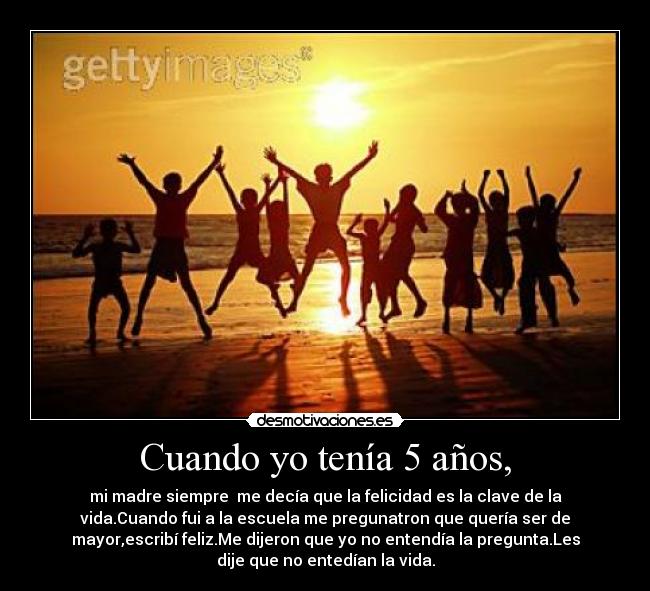 Cuando yo tenía 5 años, - mi madre siempre me decía que la felicidad es la clave de la
vida.Cuando fui a la escuela me pregunatron que quería ser de
mayor,escribí feliz.Me dijeron que yo no entendía la pregunta.Les
dije que no entedían la vida.