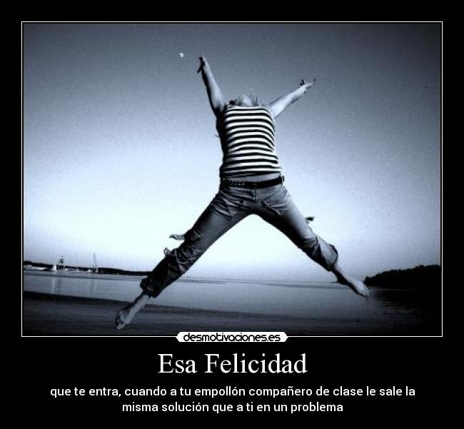 Esa Felicidad - que te entra, cuando a tu empollón compañero de clase le sale la
misma solución que a ti en un problema