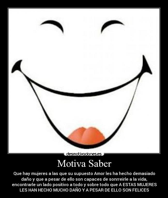 Motiva Saber - Que hay mujeres a las que su supuesto Amor les ha hecho demasiado
daño y que a pesar de ello son capaces de sonrreirle a la vida,
encontrarle un lado positivo a todo y sobre todo que A ESTAS MUJERES
LES HAN HECHO MUCHO DAÑO Y A PESAR DE ELLO SON FELICES