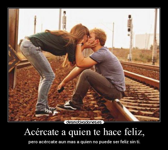 Acércate a quien te hace feliz, - pero acércate aun mas a quien no puede ser feliz sin ti.