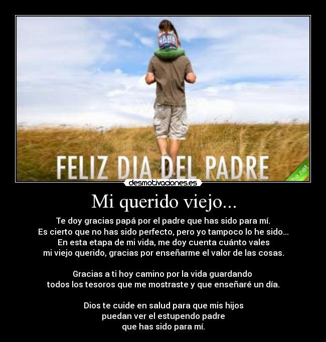Mi querido viejo... - Te doy gracias papá por el padre que has sido para mí.
Es cierto que no has sido perfecto, pero yo tampoco lo he sido...
En esta etapa de mi vida, me doy cuenta cuánto vales
mi viejo querido, gracias por enseñarme el valor de las cosas.

Gracias a ti hoy camino por la vida guardando 
todos los tesoros que me mostraste y que enseñaré un día.

Dios te cuide en salud para que mis hijos
puedan ver el estupendo padre
que has sido para mí.