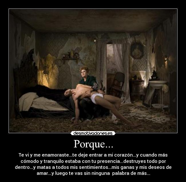 Porque... - Te vi y me enamoraste...te deje entrar a mi corazón...y cuando más
cómodo y tranquilo estaba con tu presencia...destruyes todo por
dentro...y matas a todos mis sentimientos...mis ganas y mis deseos de
amar...y luego te vas sin ninguna  palabra de más...