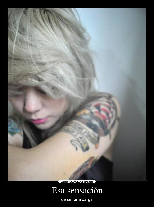 Esa sensación - de ser una carga.