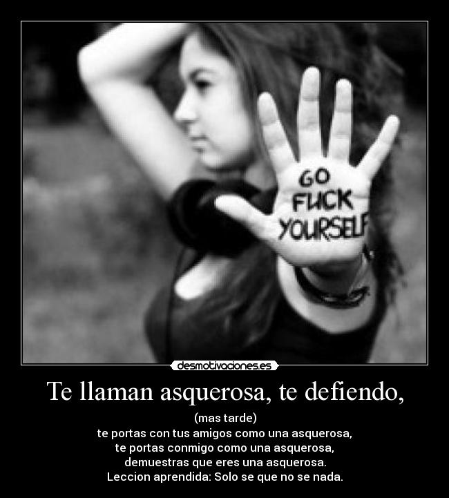Te llaman asquerosa, te defiendo, - (mas tarde)
te portas con tus amigos como una asquerosa,
te portas conmigo como una asquerosa,
demuestras que eres una asquerosa.
Leccion aprendida: Solo se que no se nada.
