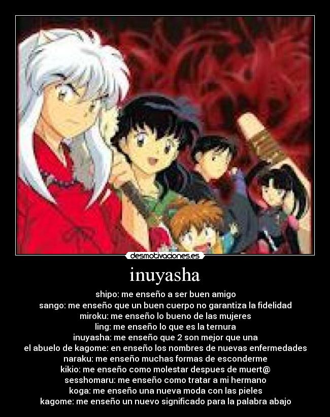 inuyasha - shipo: me enseño a ser buen amigo
sango: me enseño que un buen cuerpo no garantiza la fidelidad
miroku: me enseño lo bueno de las mujeres
ling: me enseño lo que es la ternura
inuyasha: me enseño que 2 son mejor que una
el abuelo de kagome: en enseño los nombres de nuevas enfermedades
naraku: me enseño muchas formas de esconderme
kikio: me enseño como molestar despues de muert@
sesshomaru: me enseño como tratar a mi hermano
koga: me enseño una nueva moda con las pieles
kagome: me enseño un nuevo significado para la palabra abajo