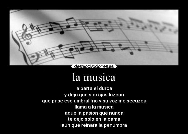 la musica - a parta el durca
y deja que sus ojos luzcan
que pase ese umbral frio y su voz me secuzca
llama a la musica
aquella pasion que nunca
te dejo solo en la cama
aun que reinara la penumbra