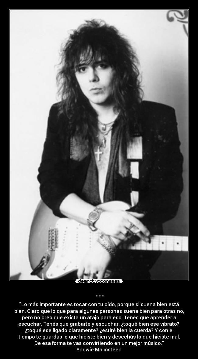 ... - Lo más importante es tocar con tu oído, porque si suena bien está
bien. Claro que lo que para algunas personas suena bien para otras no,
pero no creo que exista un atajo para eso. Tenés que aprender a
escuchar. Tenés que grabarte y escuchar, ¿toqué bien ese vibrato?,
¿toqué ese ligado claramente? ¿estiré bien la cuerda? Y con el
tiempo te guardás lo que hiciste bien y desechás lo que hiciste mal.
De esa forma te vas convirtiendo en un mejor músico.
Yngwie Malmsteen