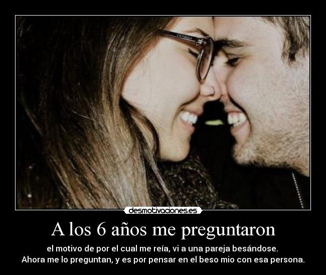 A los 6 años me preguntaron - el motivo de por el cual me reía, vi a una pareja besándose. 
Ahora me lo preguntan, y es por pensar en el beso mio con esa persona.
