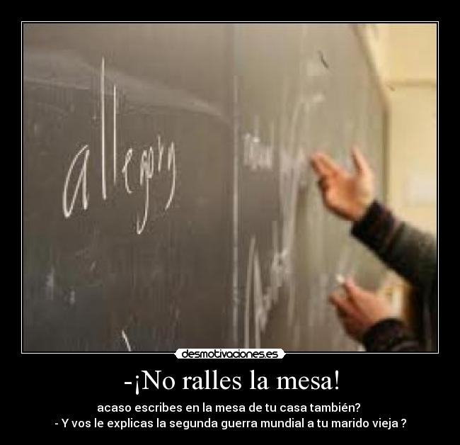 -¡No ralles la mesa! - acaso escribes en la mesa de tu casa también?
- Y vos le explicas la segunda guerra mundial a tu marido vieja ?