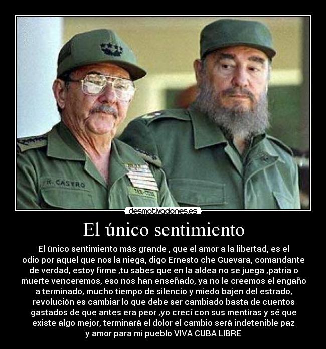 El único sentimiento - El único sentimiento más grande , que el amor a la libertad, es el
odio por aquel que nos la niega, digo Ernesto che Guevara, comandante
de verdad, estoy firme ,tu sabes que en la aldea no se juega ,patria o
muerte venceremos, eso nos han enseñado, ya no le creemos el engaño
a terminado, mucho tiempo de silencio y miedo bajen del estrado,
revolución es cambiar lo que debe ser cambiado basta de cuentos
gastados de que antes era peor ,yo crecí con sus mentiras y sé que
existe algo mejor, terminará el dolor el cambio será indetenible paz
y amor para mi pueblo VIVA CUBA LIBRE