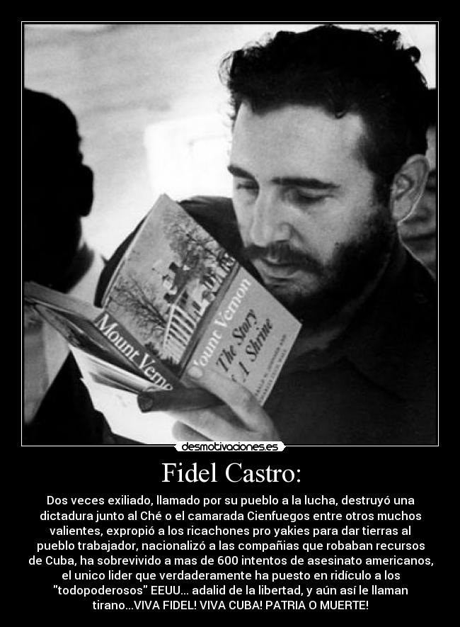 Fidel Castro: - Dos veces exiliado, llamado por su pueblo a la lucha, destruyó una
dictadura junto al Ché o el camarada Cienfuegos entre otros muchos
valientes, expropió a los ricachones pro yakies para dar tierras al
pueblo trabajador, nacionalizó a las compañias que robaban recursos
de Cuba, ha sobrevivido a mas de 600 intentos de asesinato americanos,
el unico lider que verdaderamente ha puesto en ridículo a los
todopoderosos EEUU... adalid de la libertad, y aún así le llaman
tirano...VIVA FIDEL! VIVA CUBA! PATRIA O MUERTE!