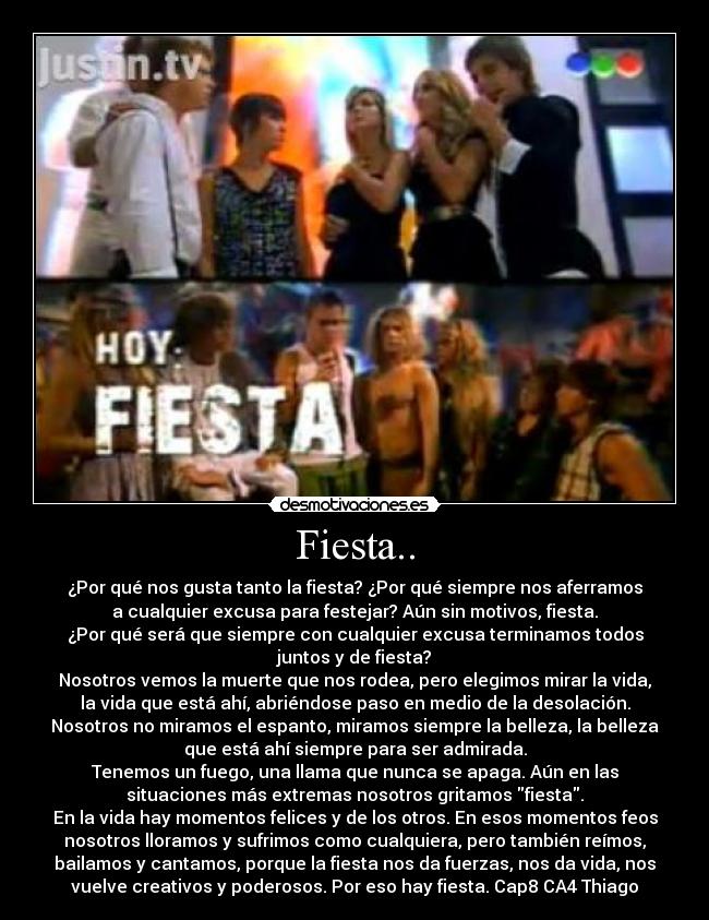 Fiesta.. - ¿Por qué nos gusta tanto la fiesta? ¿Por qué siempre nos aferramos
a cualquier excusa para festejar? Aún sin motivos, fiesta.
¿Por qué será que siempre con cualquier excusa terminamos todos
juntos y de fiesta?
Nosotros vemos la muerte que nos rodea, pero elegimos mirar la vida,
la vida que está ahí, abriéndose paso en medio de la desolación.
Nosotros no miramos el espanto, miramos siempre la belleza, la belleza
que está ahí siempre para ser admirada.
Tenemos un fuego, una llama que nunca se apaga. Aún en las
situaciones más extremas nosotros gritamos fiesta.
En la vida hay momentos felices y de los otros. En esos momentos feos
nosotros lloramos y sufrimos como cualquiera, pero también reímos,
bailamos y cantamos, porque la fiesta nos da fuerzas, nos da vida, nos
vuelve creativos y poderosos. Por eso hay fiesta. Cap8 CA4 Thiago♥