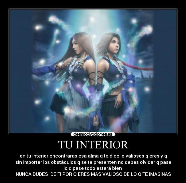 TU INTERIOR - en tu interior encontraras esa alma q te dice lo valiosos q eres y q
sin importar los obstáculos q se te presenten no debes olvidar q pase
lo q pase todo estará bien
NUNCA DUDES DE TI POR Q ERES MAS VALIOSO DE LO Q TE IMAGINAS