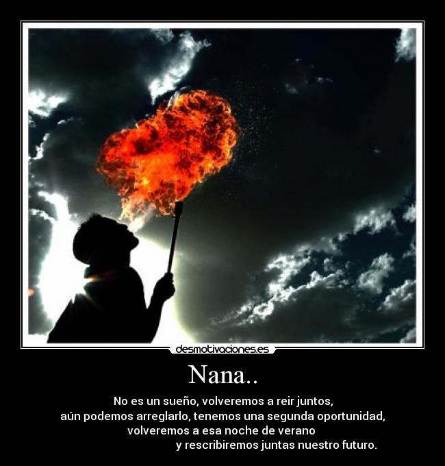 Nana.. - No es un sueño, volveremos a reir juntos,
aún podemos arreglarlo, tenemos una segunda oportunidad,
volveremos a esa noche de verano
y rescribiremos juntas nuestro futuro.