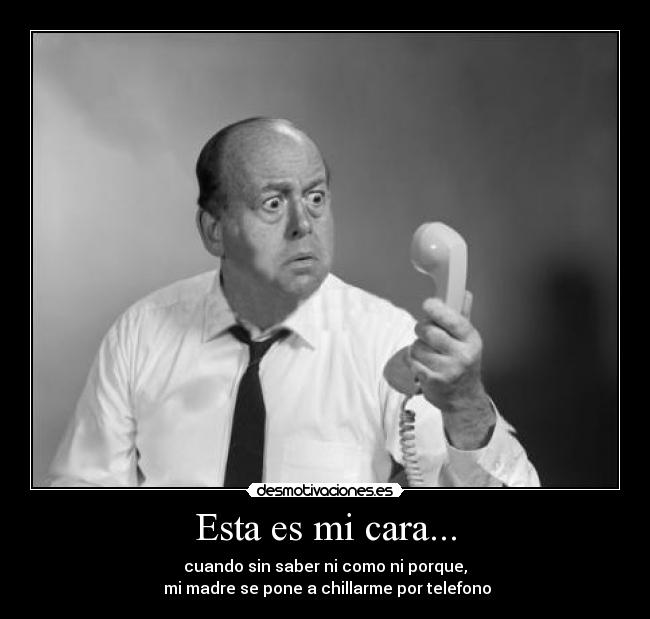 Esta es mi cara... - cuando sin saber ni como ni porque,
 mi madre se pone a chillarme por telefono