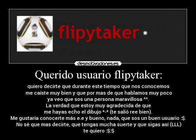 Querido usuario flipytaker: - quiero decirte que durante este tiempo que nos conocemos
 me caíste muy bien y que por mas de que hablamos muy poco
 ya veo que sos una persona maravillosa ^^. 
La verdad que estoy muy agradecida de que
 me hayas echo el dibujo *-* (te salió ree bien). 
Me gustaría conocerte más e.e y bueno, nada, que sos un buen usuario :$.
 No sé que mas decirte, que tengas mucha suerte y que sigas así (LLL)
 te quiero :$:$