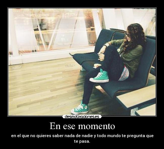 En ese momento - en el que no quieres saber nada de nadie y todo mundo te pregunta que te pasa.
