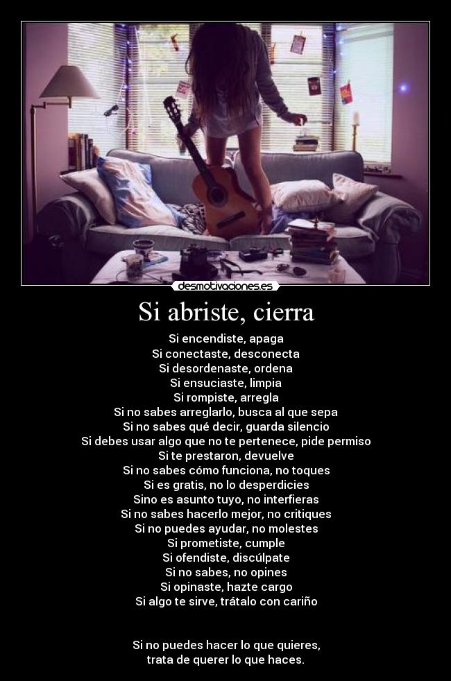Si abriste, cierra - Si encendiste, apaga
Si conectaste, desconecta
Si desordenaste, ordena
Si ensuciaste, limpia
Si rompiste, arregla
Si no sabes arreglarlo, busca al que sepa
Si no sabes qué decir, guarda silencio
Si debes usar algo que no te pertenece, pide permiso
Si te prestaron, devuelve
Si no sabes cómo funciona, no toques
Si es gratis, no lo desperdicies
Sino es asunto tuyo, no interfieras
Si no sabes hacerlo mejor, no critiques
Si no puedes ayudar, no molestes
Si prometiste, cumple
Si ofendiste, discúlpate
Si no sabes, no opines
Si opinaste, hazte cargo
Si algo te sirve, trátalo con cariño


Si no puedes hacer lo que quieres,
trata de querer lo que haces.