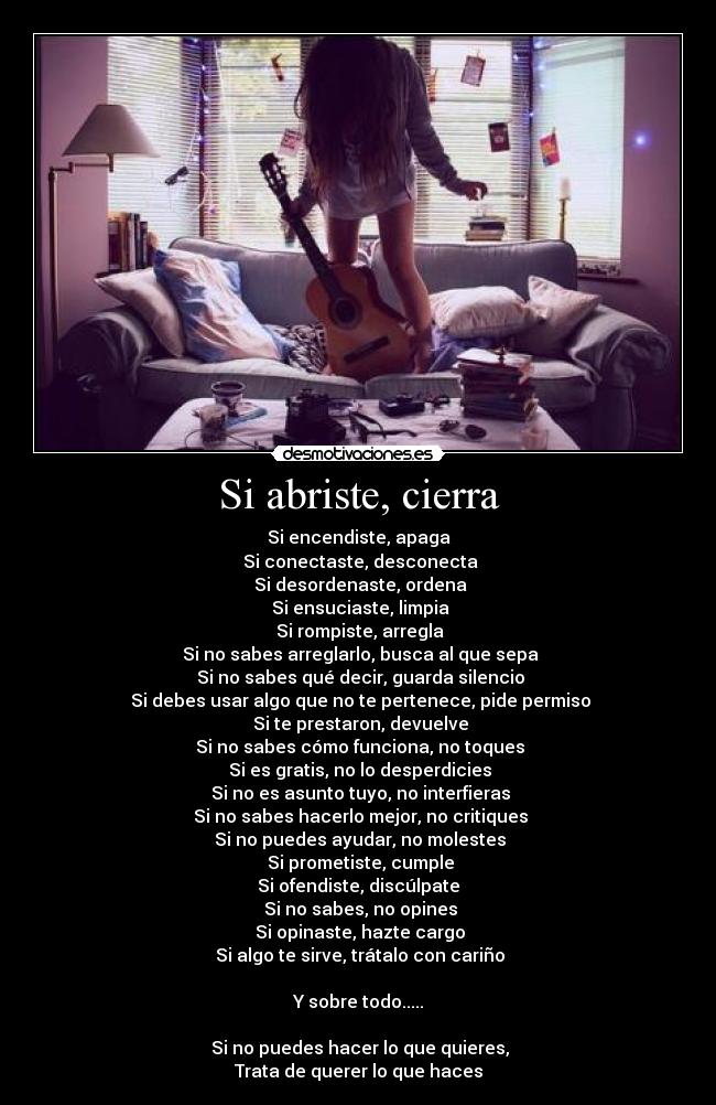 Si abriste, cierra - Si encendiste, apaga
 Si conectaste, desconecta
 Si desordenaste, ordena
 Si ensuciaste, limpia
 Si rompiste, arregla
 Si no sabes arreglarlo, busca al que sepa
 Si no sabes qué decir, guarda silencio
 Si debes usar algo que no te pertenece, pide permiso
 Si te prestaron, devuelve
 Si no sabes cómo funciona, no toques
 Si es gratis, no lo desperdicies
 Si no es asunto tuyo, no interfieras
 Si no sabes hacerlo mejor, no critiques
 Si no puedes ayudar, no molestes
 Si prometiste, cumple
Si ofendiste, discúlpate
 Si no sabes, no opines
 Si opinaste, hazte cargo
 Si algo te sirve, trátalo con cariño

Y sobre todo.....

 Si no puedes hacer lo que quieres,
Trata de querer lo que haces