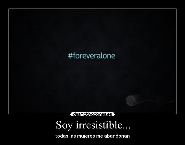 Soy irresistible... - todas las mujeres me abandonan