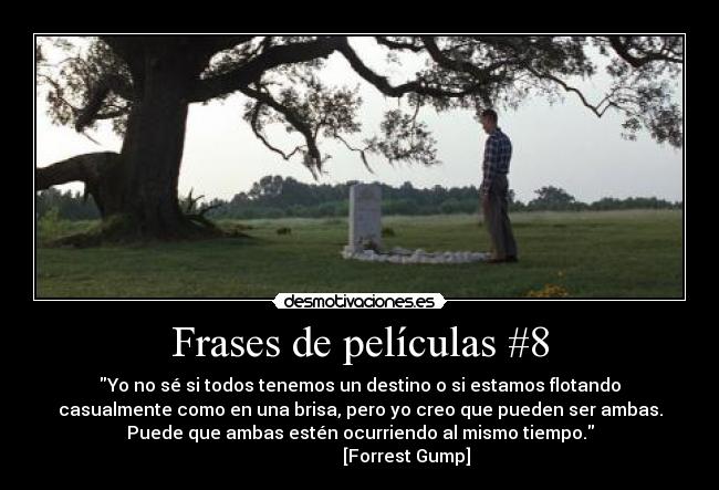 Frases de películas #8 - Yo no sé si todos tenemos un destino o si estamos flotando
casualmente como en una brisa, pero yo creo que pueden ser ambas.
Puede que ambas estén ocurriendo al mismo tiempo.
                     [Forrest Gump]