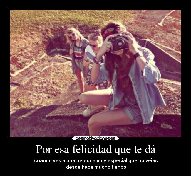 Por esa felicidad que te dá - cuando ves a una persona muy especial que no veias
 desde hace mucho tienpo