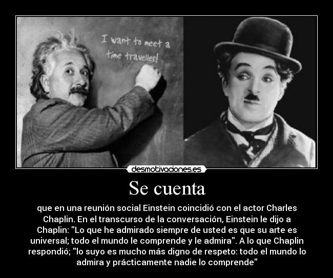 Se cuenta - que en una reunión social Einstein coincidió con el actor Charles
Chaplin. En el transcurso de la conversación, Einstein le dijo a
Chaplin: Lo que he admirado siempre de usted es que su arte es
universal; todo el mundo le comprende y le admira. A lo que Chaplin
respondió; lo suyo es mucho más digno de respeto: todo el mundo lo
admira y prácticamente nadie lo comprende