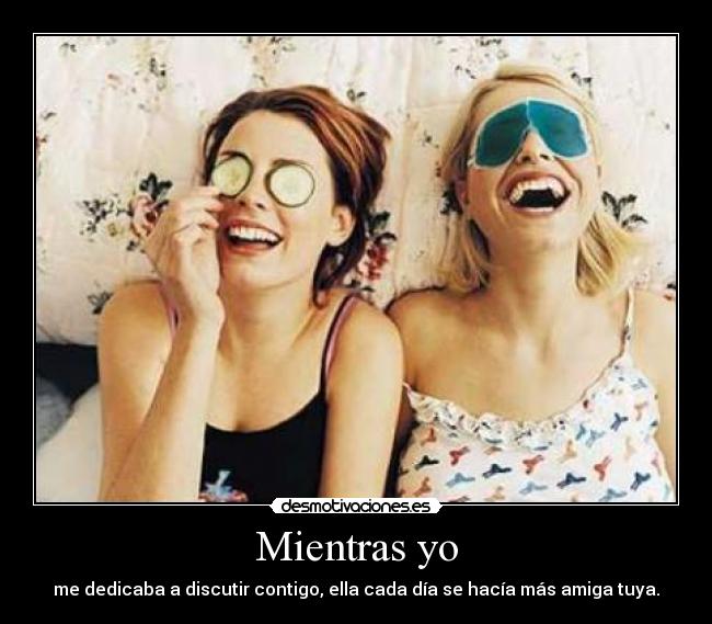 Mientras yo - me dedicaba a discutir contigo, ella cada día se hacía más amiga tuya.