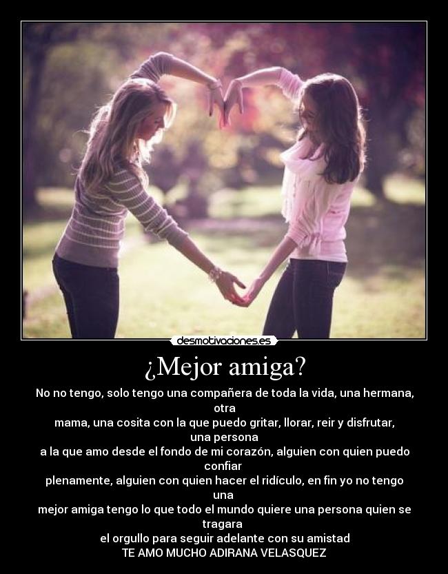 ¿Mejor amiga? - No no tengo, solo tengo una compañera de toda la vida, una hermana, otra
mama, una cosita con la que puedo gritar, llorar, reir y disfrutar, una persona
a la que amo desde el fondo de mi corazón, alguien con quien puedo confiar 
plenamente, alguien con quien hacer el ridículo, en fin yo no tengo una 
mejor amiga tengo lo que todo el mundo quiere una persona quien se tragara 
el orgullo para seguir adelante con su amistad
TE AMO MUCHO ADIRANA VELASQUEZ