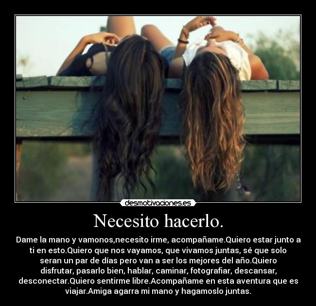 Necesito hacerlo. - Dame la mano y vamonos,necesito irme, acompañame.Quiero estar junto a
ti en esto.Quiero que nos vayamos, que vivamos juntas, sé que solo
seran un par de días pero van a ser los mejores del año.Quiero
disfrutar, pasarlo bien, hablar, caminar, fotografiar, descansar,
desconectar.Quiero sentirme libre.Acompañame en esta aventura que es
viajar.Amiga agarra mi mano y hagamoslo juntas.