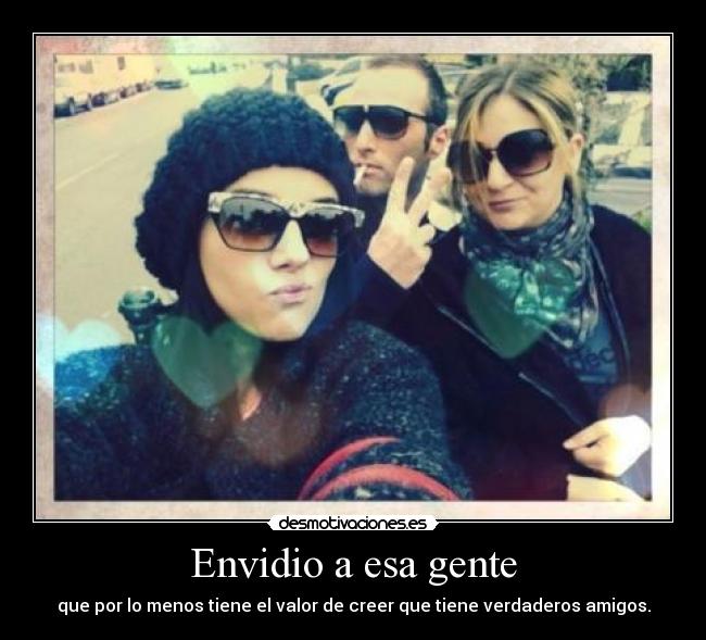 Envidio a esa gente - que por lo menos tiene el valor de creer que tiene verdaderos amigos.