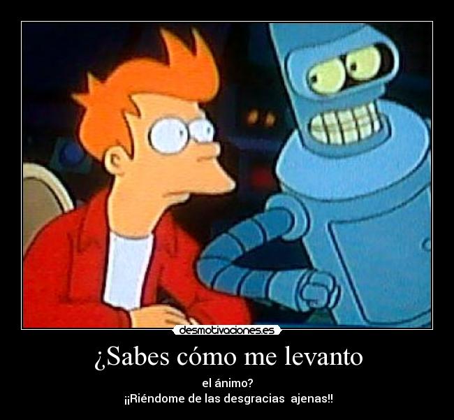 ¿Sabes cómo me levanto - el ánimo?
¡¡Riéndome de las desgracias ajenas!!